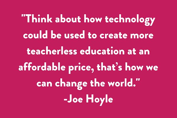 Think about how technology could be used to create more teacherless education at an affordable price, that’s how we can change the world.