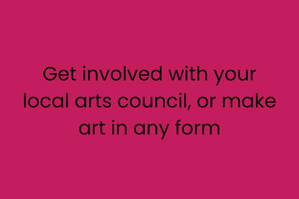 Get involved with your local arts council, or make art in any form