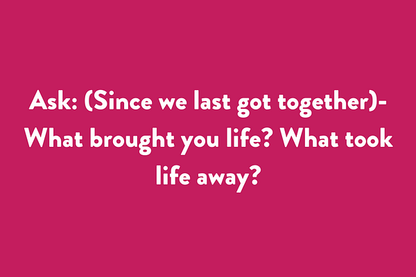 Ask: (Since we last got together) - What brought you life? What took life away?