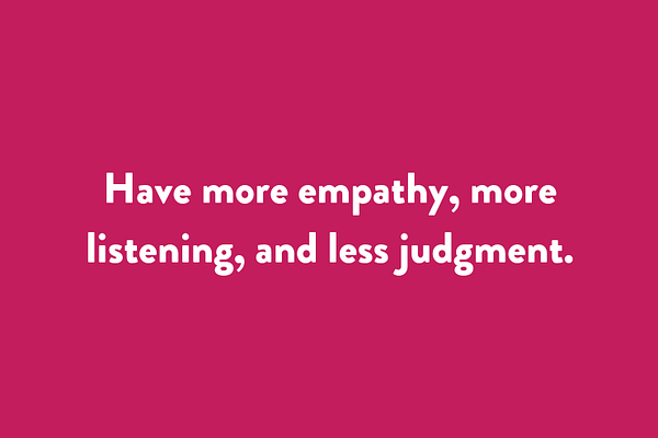 Have more empathy, more listening, and less judgment.