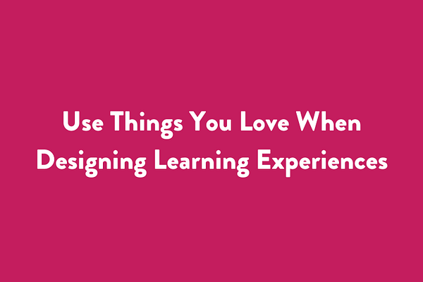 Use Things You Love When Designing Learning Experiences