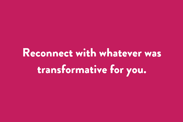 Reconnect with whatever was transformative for you.