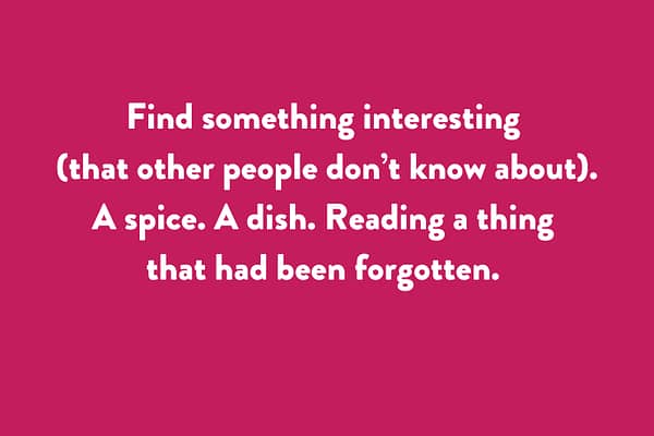 Find something interesting (that other people don’t know about). - A spice. A dish. Reading a thing that had been forgotten.