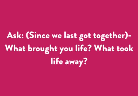 Ask: (Since we last got together) - What brought you life? What took life away?