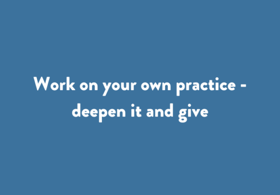 Work on your own practice - deepen it and give