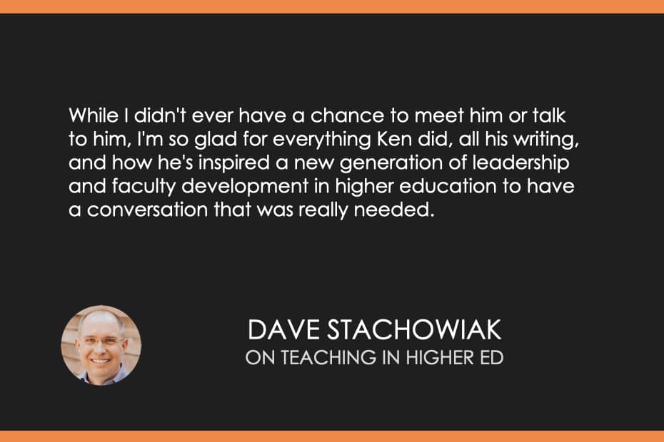 While I didn't ever have a chance to meet him or talk to him, I'm so glad for everything Ken did, all his writing, and how he's inspired a new generation of leadership and faculty development in higher education to have a conversation that was really needed.