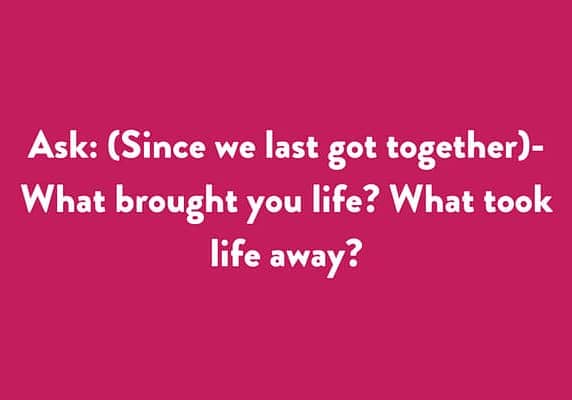 Ask: (Since we last got together) - What brought you life? What took life away?