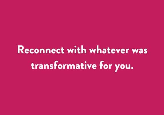 Reconnect with whatever was transformative for you.